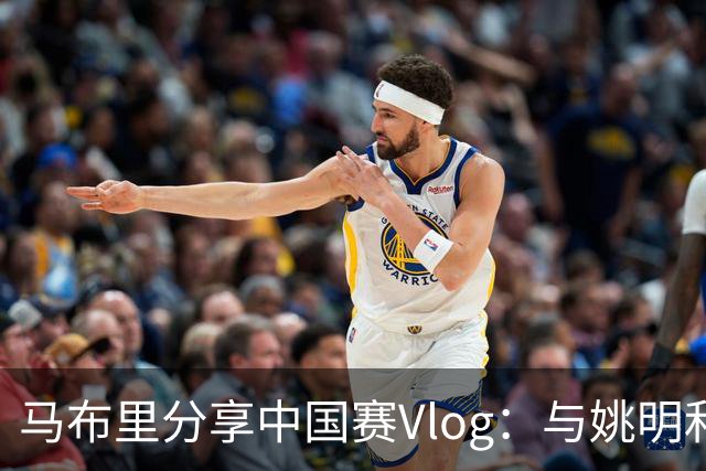 马布里分享中国赛Vlog：与姚明和NBA巨星亲密互动